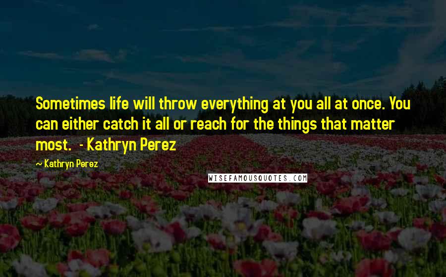 Kathryn Perez Quotes: Sometimes life will throw everything at you all at once. You can either catch it all or reach for the things that matter most.  - Kathryn Perez