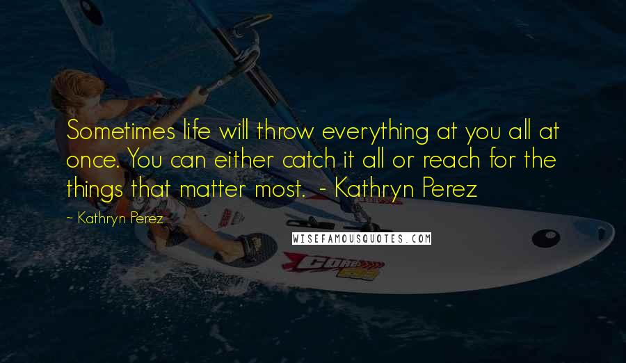 Kathryn Perez Quotes: Sometimes life will throw everything at you all at once. You can either catch it all or reach for the things that matter most. - Kathryn Perez
