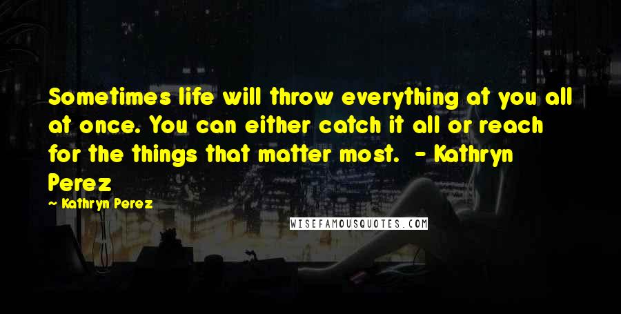 Kathryn Perez Quotes: Sometimes life will throw everything at you all at once. You can either catch it all or reach for the things that matter most. - Kathryn Perez
