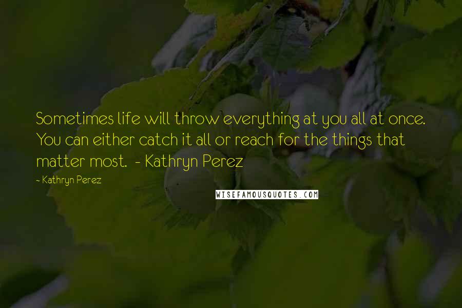 Kathryn Perez Quotes: Sometimes life will throw everything at you all at once. You can either catch it all or reach for the things that matter most.  - Kathryn Perez