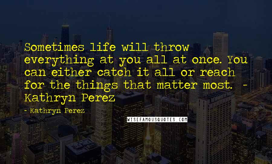 Kathryn Perez Quotes: Sometimes life will throw everything at you all at once. You can either catch it all or reach for the things that matter most. - Kathryn Perez