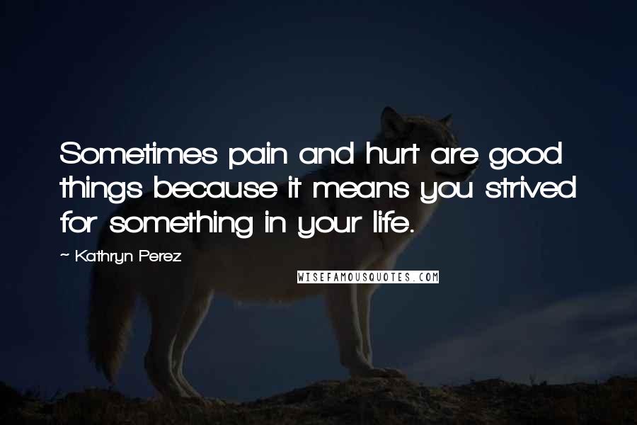 Kathryn Perez Quotes: Sometimes pain and hurt are good things because it means you strived for something in your life.