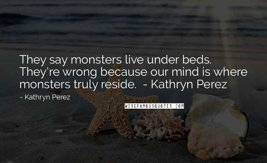 Kathryn Perez Quotes: They say monsters live under beds. They're wrong because our mind is where monsters truly reside. - Kathryn Perez