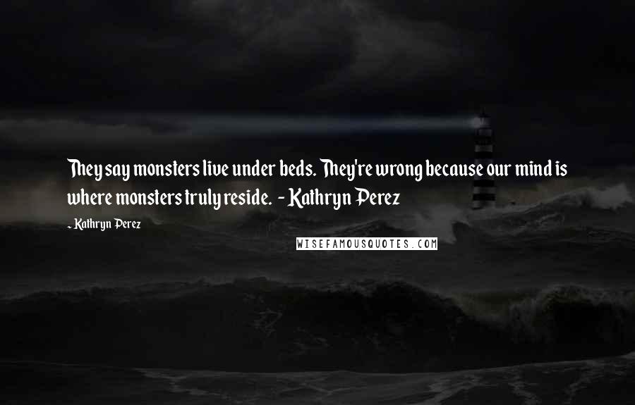 Kathryn Perez Quotes: They say monsters live under beds. They're wrong because our mind is where monsters truly reside. - Kathryn Perez