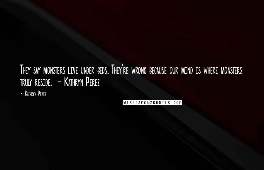 Kathryn Perez Quotes: They say monsters live under beds. They're wrong because our mind is where monsters truly reside. - Kathryn Perez