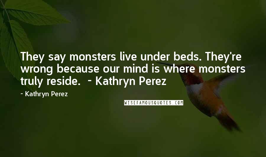 Kathryn Perez Quotes: They say monsters live under beds. They're wrong because our mind is where monsters truly reside. - Kathryn Perez