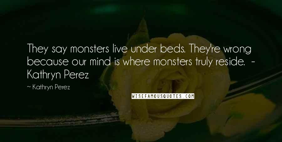 Kathryn Perez Quotes: They say monsters live under beds. They're wrong because our mind is where monsters truly reside. - Kathryn Perez