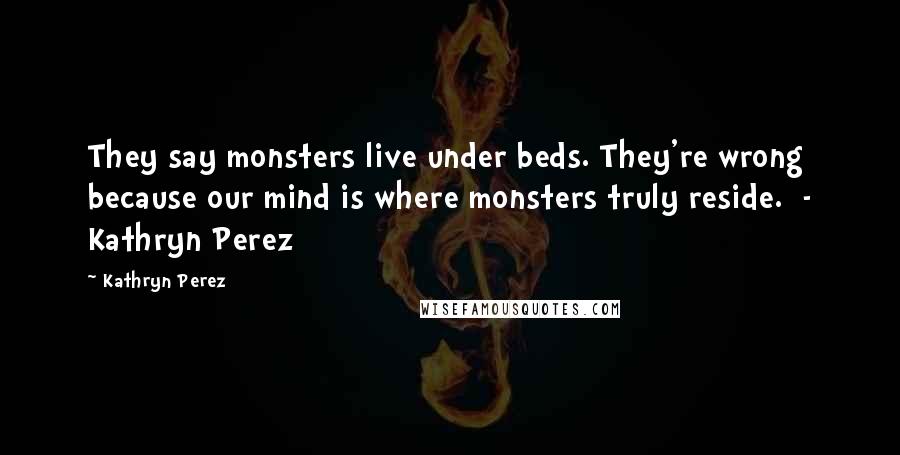 Kathryn Perez Quotes: They say monsters live under beds. They're wrong because our mind is where monsters truly reside. - Kathryn Perez