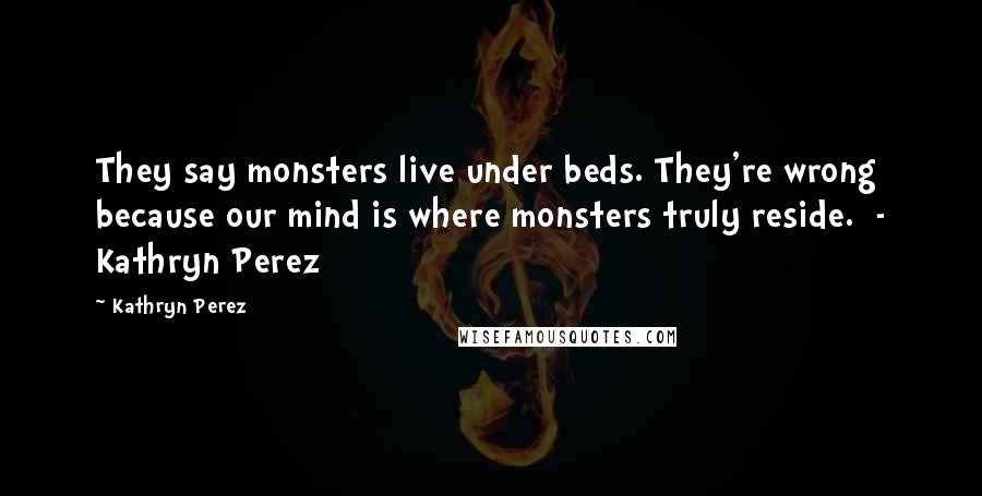 Kathryn Perez Quotes: They say monsters live under beds. They're wrong because our mind is where monsters truly reside.  - Kathryn Perez