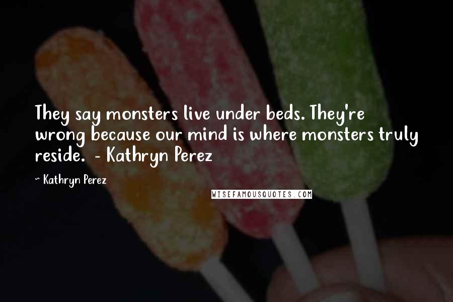 Kathryn Perez Quotes: They say monsters live under beds. They're wrong because our mind is where monsters truly reside. - Kathryn Perez