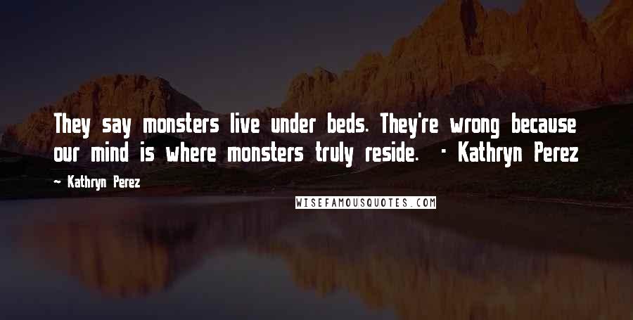 Kathryn Perez Quotes: They say monsters live under beds. They're wrong because our mind is where monsters truly reside.  - Kathryn Perez
