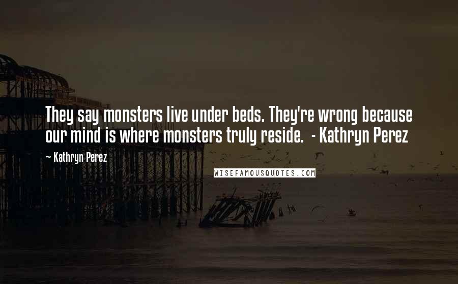 Kathryn Perez Quotes: They say monsters live under beds. They're wrong because our mind is where monsters truly reside. - Kathryn Perez