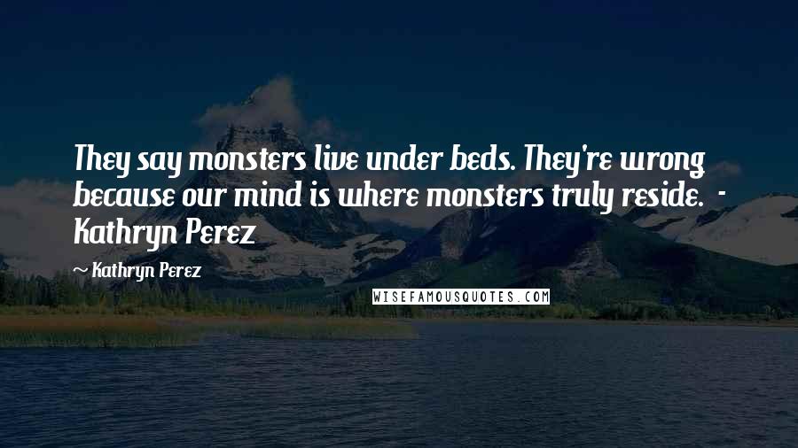 Kathryn Perez Quotes: They say monsters live under beds. They're wrong because our mind is where monsters truly reside. - Kathryn Perez