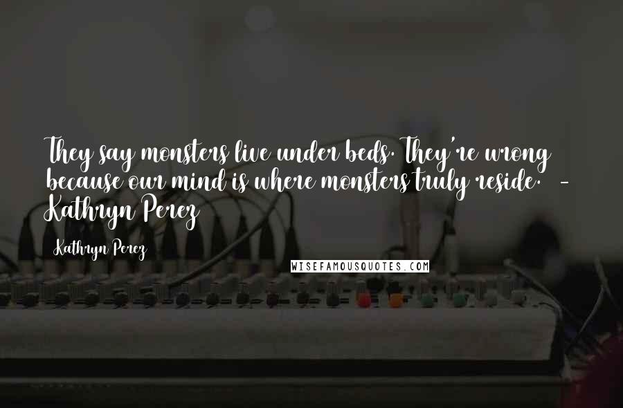 Kathryn Perez Quotes: They say monsters live under beds. They're wrong because our mind is where monsters truly reside. - Kathryn Perez