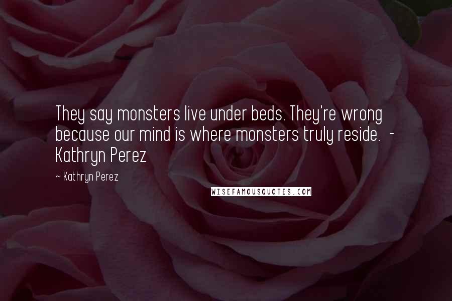 Kathryn Perez Quotes: They say monsters live under beds. They're wrong because our mind is where monsters truly reside. - Kathryn Perez