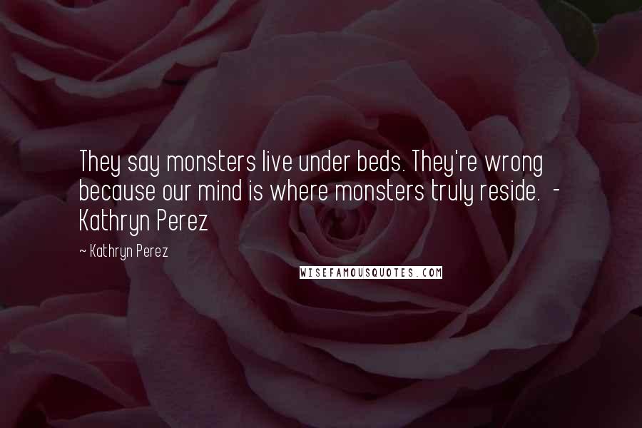 Kathryn Perez Quotes: They say monsters live under beds. They're wrong because our mind is where monsters truly reside.  - Kathryn Perez