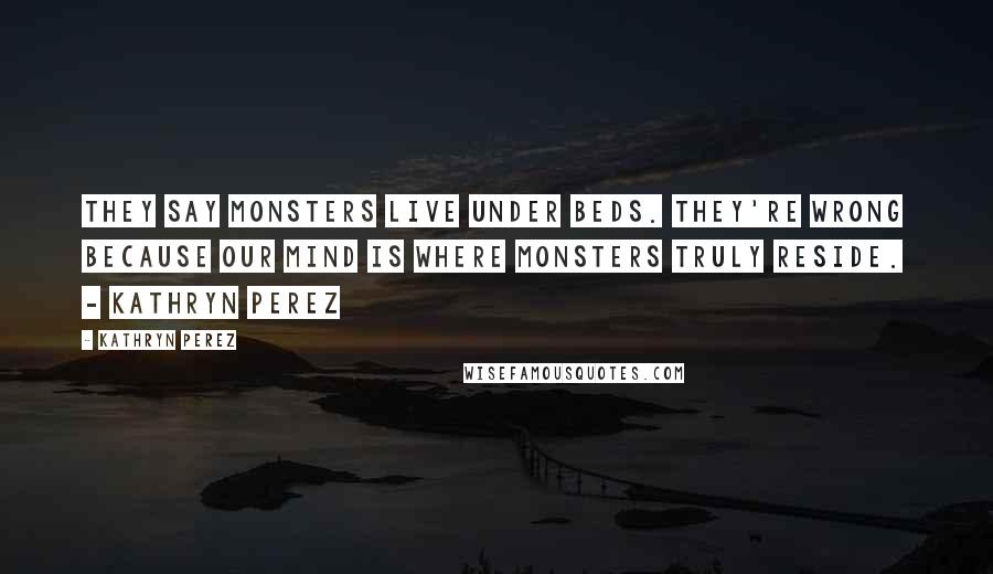 Kathryn Perez Quotes: They say monsters live under beds. They're wrong because our mind is where monsters truly reside. - Kathryn Perez