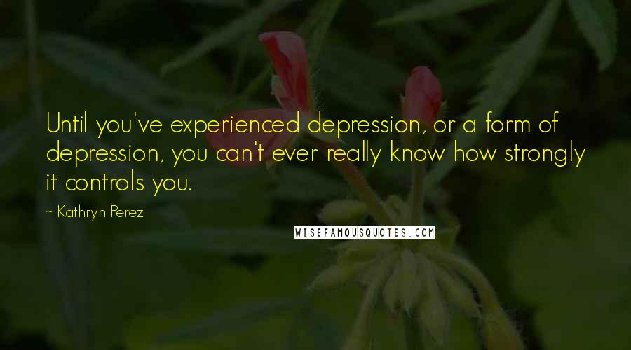 Kathryn Perez Quotes: Until you've experienced depression, or a form of depression, you can't ever really know how strongly it controls you.