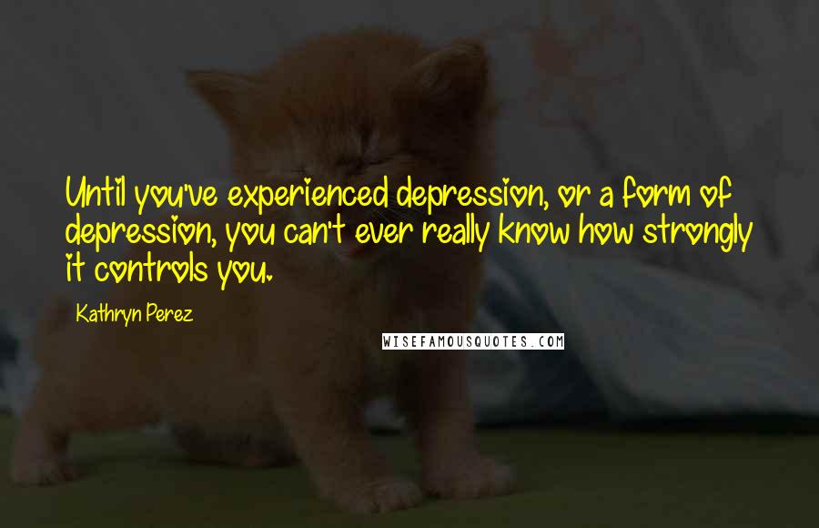 Kathryn Perez Quotes: Until you've experienced depression, or a form of depression, you can't ever really know how strongly it controls you.