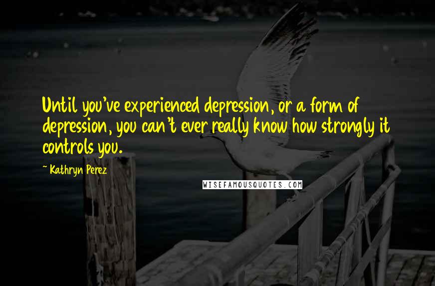 Kathryn Perez Quotes: Until you've experienced depression, or a form of depression, you can't ever really know how strongly it controls you.