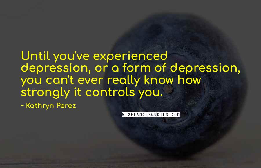 Kathryn Perez Quotes: Until you've experienced depression, or a form of depression, you can't ever really know how strongly it controls you.