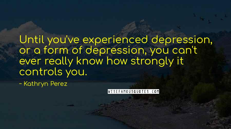 Kathryn Perez Quotes: Until you've experienced depression, or a form of depression, you can't ever really know how strongly it controls you.