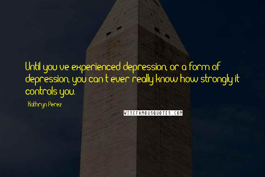 Kathryn Perez Quotes: Until you've experienced depression, or a form of depression, you can't ever really know how strongly it controls you.