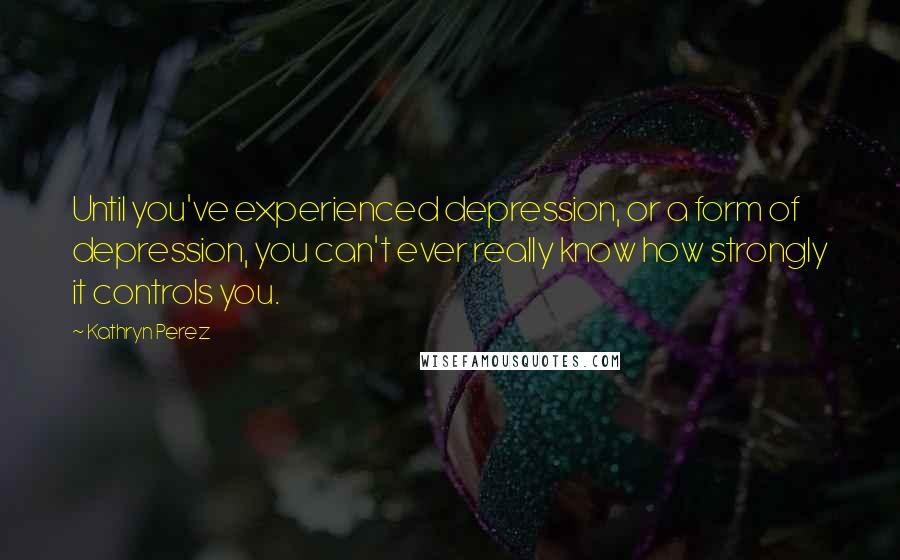 Kathryn Perez Quotes: Until you've experienced depression, or a form of depression, you can't ever really know how strongly it controls you.