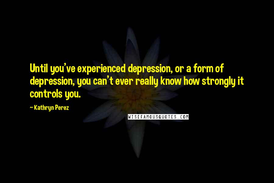 Kathryn Perez Quotes: Until you've experienced depression, or a form of depression, you can't ever really know how strongly it controls you.