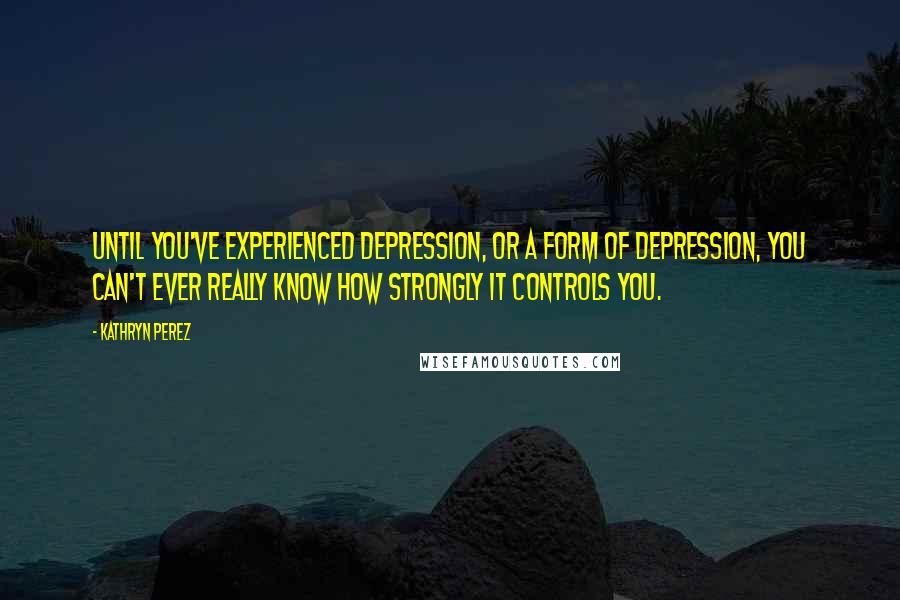 Kathryn Perez Quotes: Until you've experienced depression, or a form of depression, you can't ever really know how strongly it controls you.