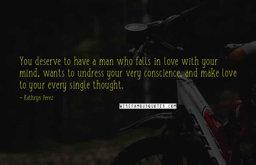 Kathryn Perez Quotes: You deserve to have a man who falls in love with your mind, wants to undress your very conscience, and make love to your every single thought.