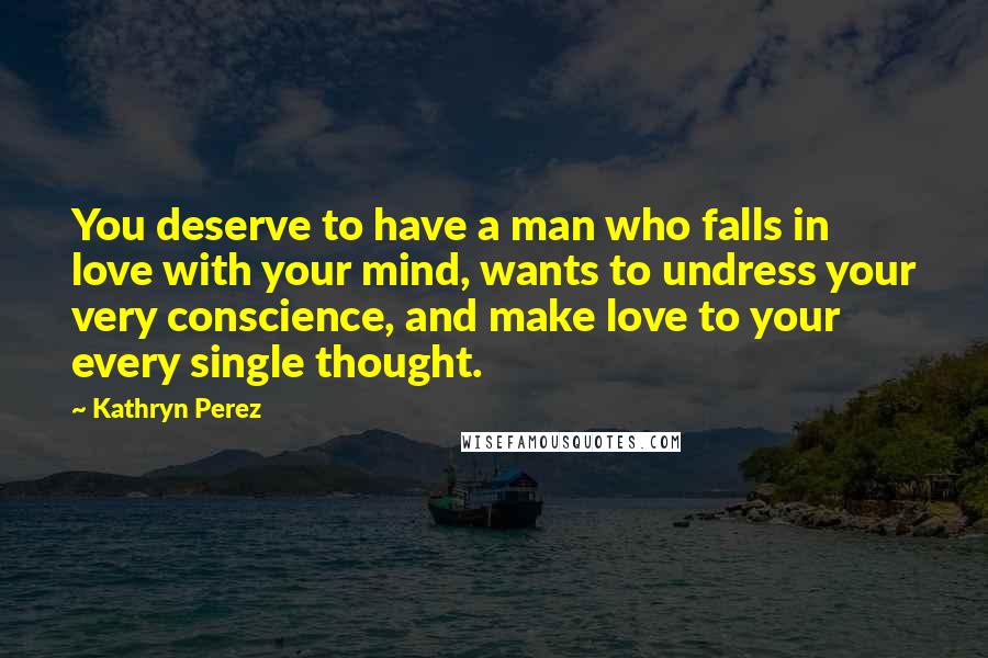 Kathryn Perez Quotes: You deserve to have a man who falls in love with your mind, wants to undress your very conscience, and make love to your every single thought.