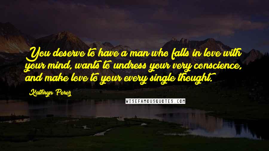 Kathryn Perez Quotes: You deserve to have a man who falls in love with your mind, wants to undress your very conscience, and make love to your every single thought.