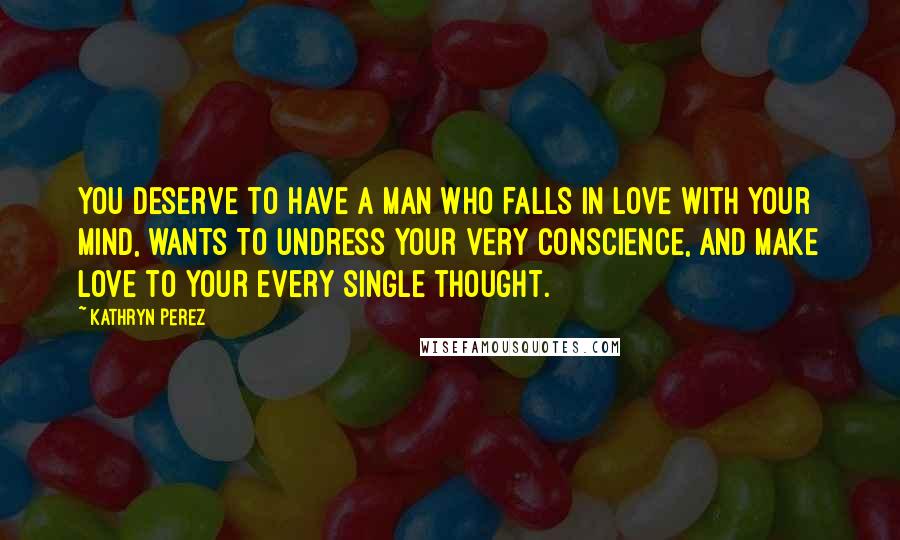 Kathryn Perez Quotes: You deserve to have a man who falls in love with your mind, wants to undress your very conscience, and make love to your every single thought.