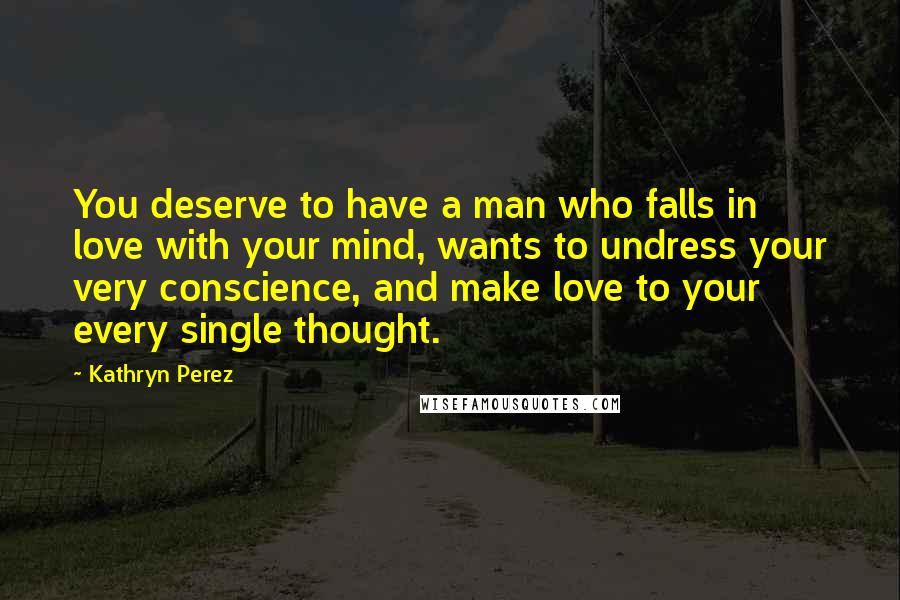 Kathryn Perez Quotes: You deserve to have a man who falls in love with your mind, wants to undress your very conscience, and make love to your every single thought.