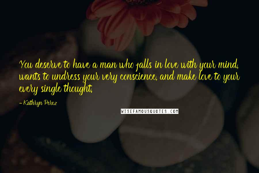 Kathryn Perez Quotes: You deserve to have a man who falls in love with your mind, wants to undress your very conscience, and make love to your every single thought.