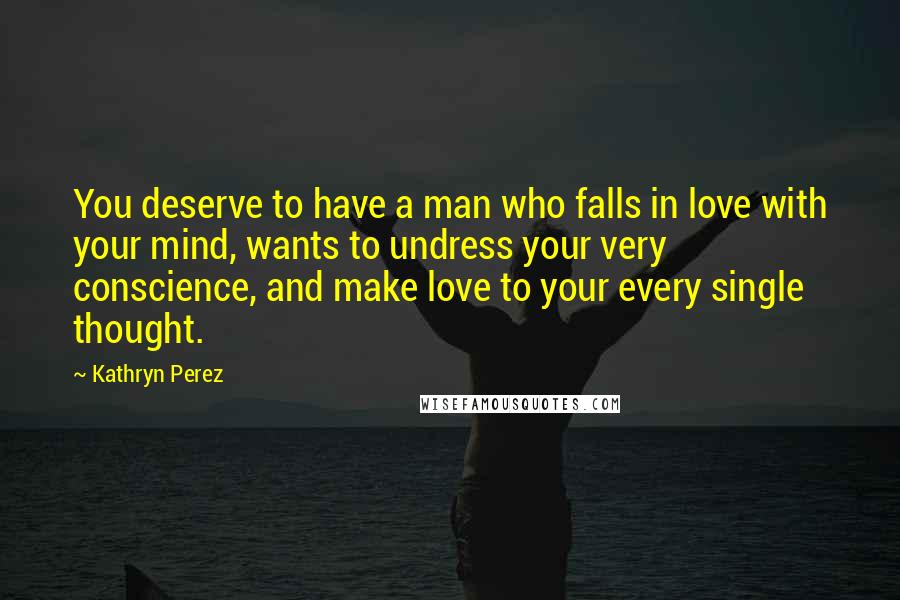 Kathryn Perez Quotes: You deserve to have a man who falls in love with your mind, wants to undress your very conscience, and make love to your every single thought.