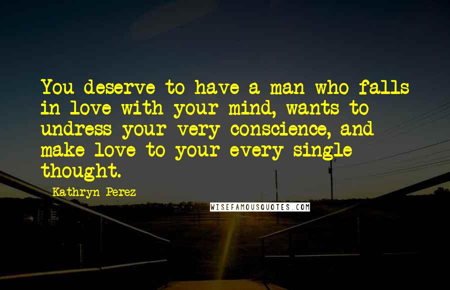 Kathryn Perez Quotes: You deserve to have a man who falls in love with your mind, wants to undress your very conscience, and make love to your every single thought.