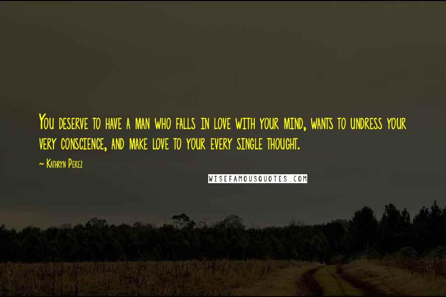 Kathryn Perez Quotes: You deserve to have a man who falls in love with your mind, wants to undress your very conscience, and make love to your every single thought.