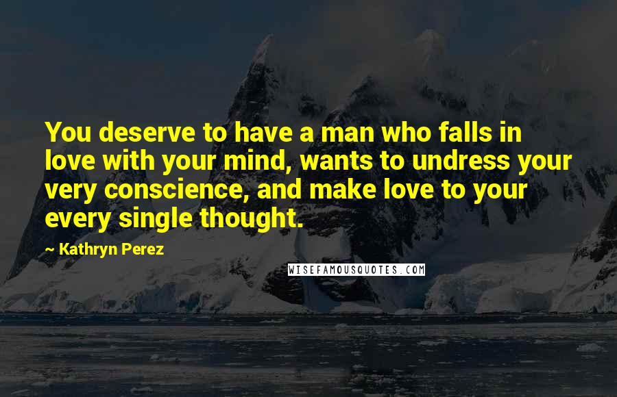 Kathryn Perez Quotes: You deserve to have a man who falls in love with your mind, wants to undress your very conscience, and make love to your every single thought.