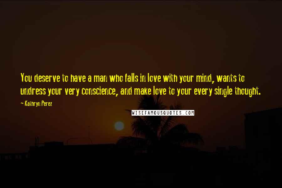 Kathryn Perez Quotes: You deserve to have a man who falls in love with your mind, wants to undress your very conscience, and make love to your every single thought.