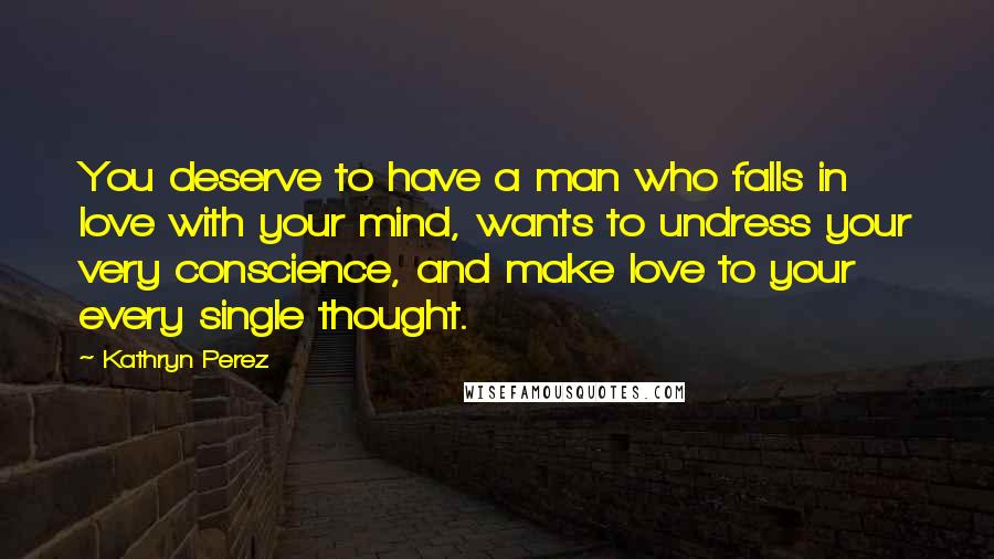 Kathryn Perez Quotes: You deserve to have a man who falls in love with your mind, wants to undress your very conscience, and make love to your every single thought.