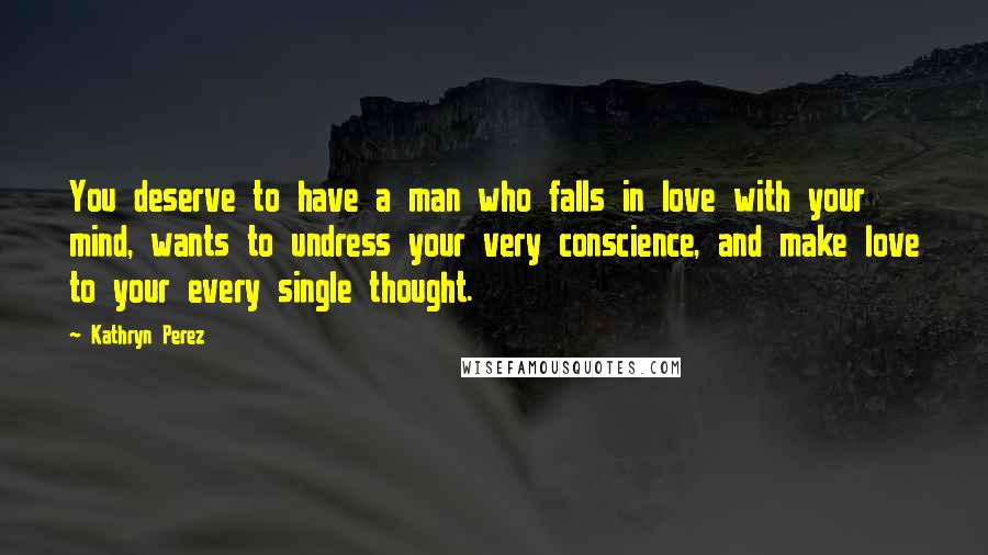 Kathryn Perez Quotes: You deserve to have a man who falls in love with your mind, wants to undress your very conscience, and make love to your every single thought.