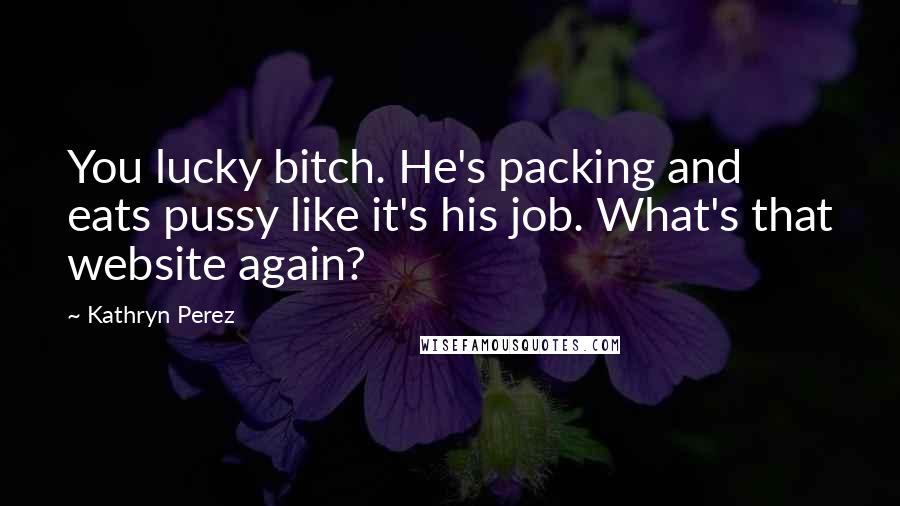Kathryn Perez Quotes: You lucky bitch. He's packing and eats pussy like it's his job. What's that website again?
