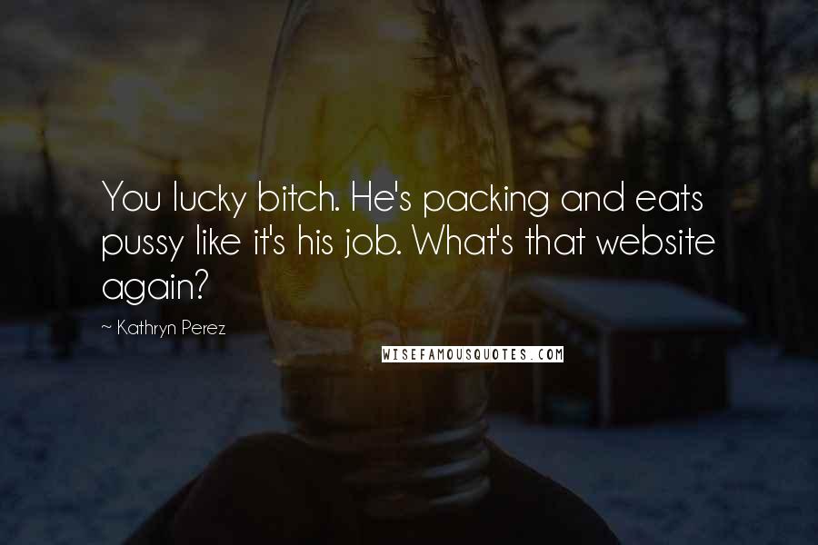 Kathryn Perez Quotes: You lucky bitch. He's packing and eats pussy like it's his job. What's that website again?