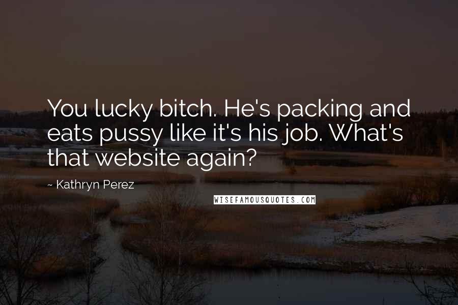 Kathryn Perez Quotes: You lucky bitch. He's packing and eats pussy like it's his job. What's that website again?