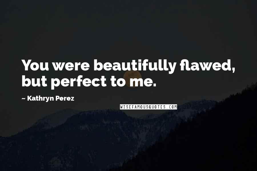 Kathryn Perez Quotes: You were beautifully flawed, but perfect to me.