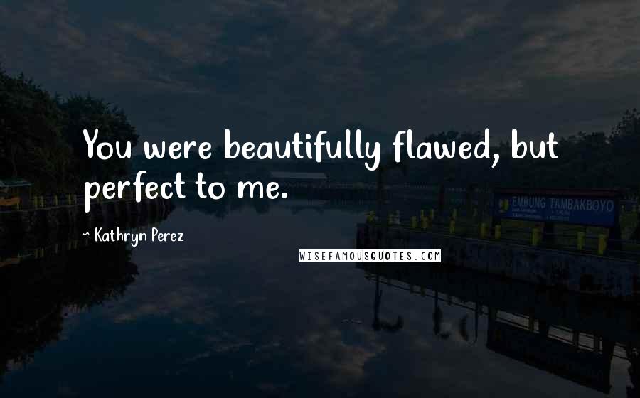 Kathryn Perez Quotes: You were beautifully flawed, but perfect to me.
