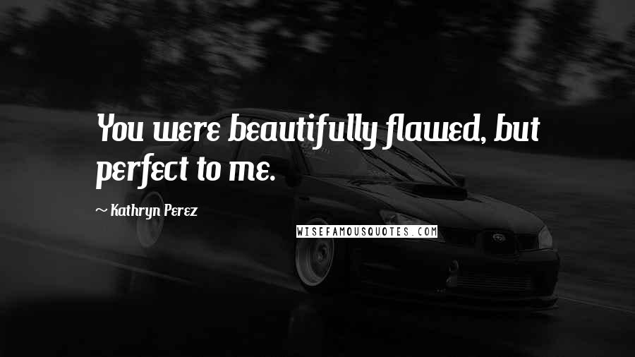Kathryn Perez Quotes: You were beautifully flawed, but perfect to me.