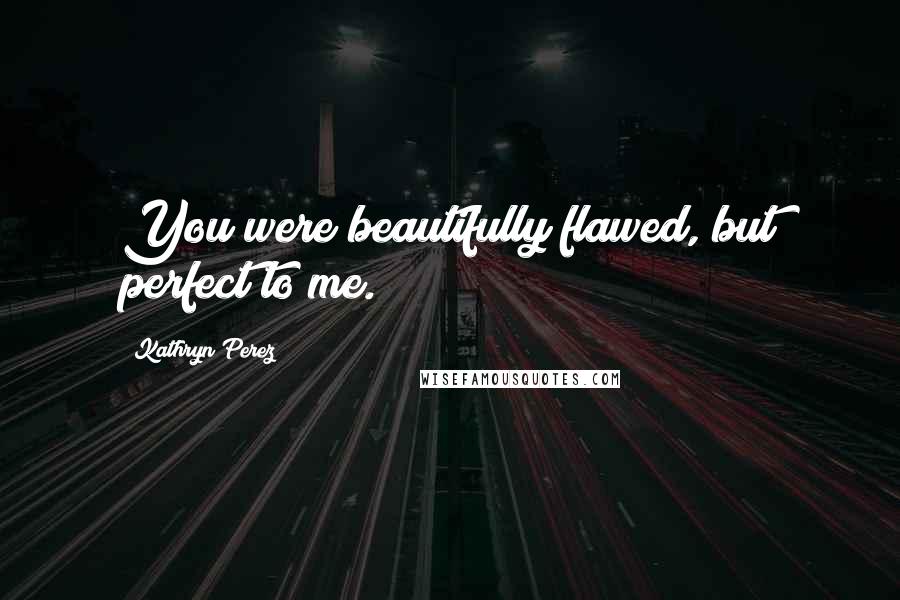 Kathryn Perez Quotes: You were beautifully flawed, but perfect to me.
